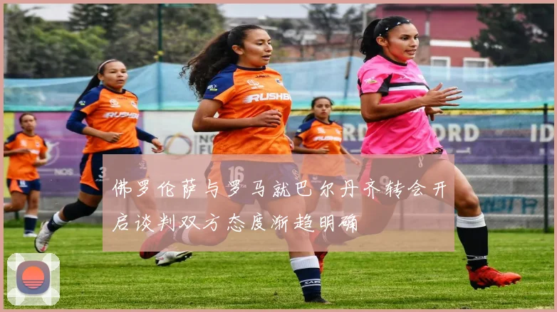 佛罗伦萨与罗马就巴尔丹齐转会开启谈判双方态度渐趋明确