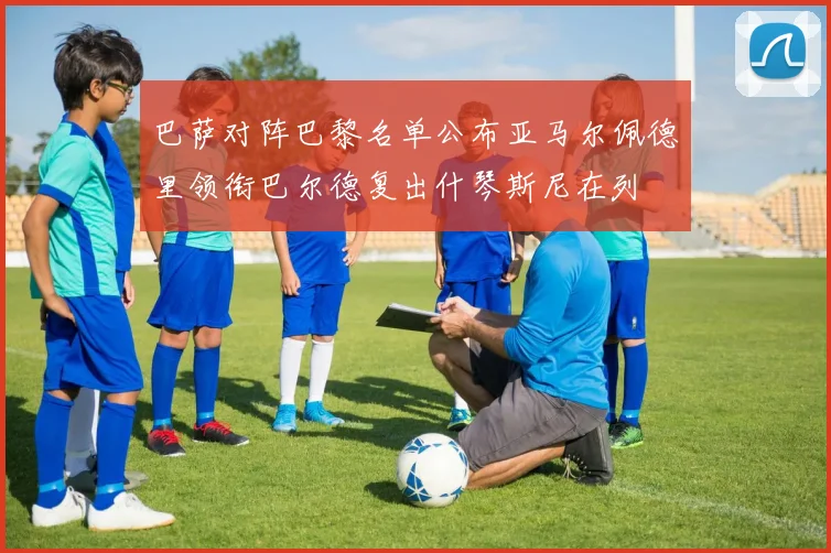 巴萨对阵巴黎名单公布亚马尔佩德里领衔巴尔德复出什琴斯尼在列