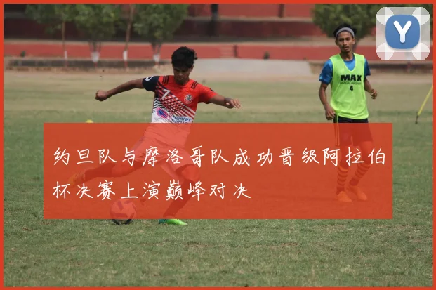 约旦队与摩洛哥队成功晋级阿拉伯杯决赛上演巅峰对决