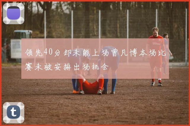 领先40分却未能上场曾凡博本场比赛未被安排出场机会