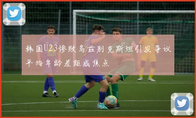 韩国U23惨败乌兹别克斯坦引发争议平均年龄差距成焦点